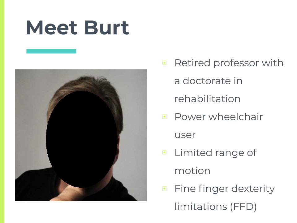 Burt's background. Retired professor with doctorate in rehabilition. Power wheelchair user. Limited range of motion. Fine finger dexterity limitations (FFD).