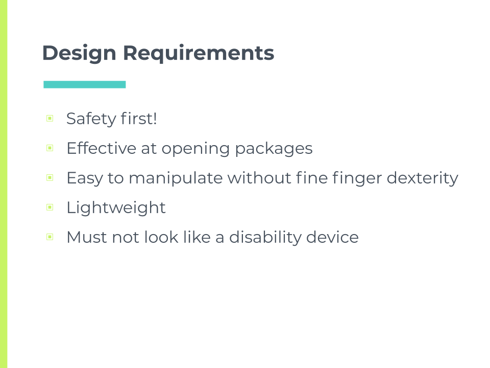 Design requirements. Safety first! Effective at opening packages. Easy to manipulate without fine finger dexterity. Lightweight. Must not look like a disability device.